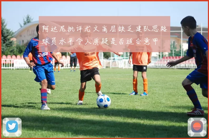 阿达尼批评尤文高层缺乏建队思路球员水平令人质疑是否适合意甲