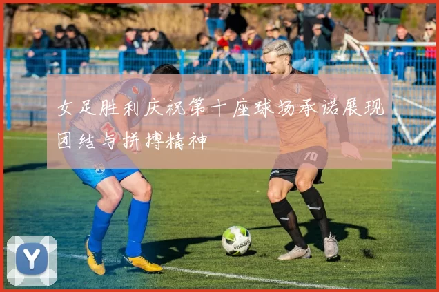 女足胜利庆祝第十座球场承诺展现团结与拼搏精神