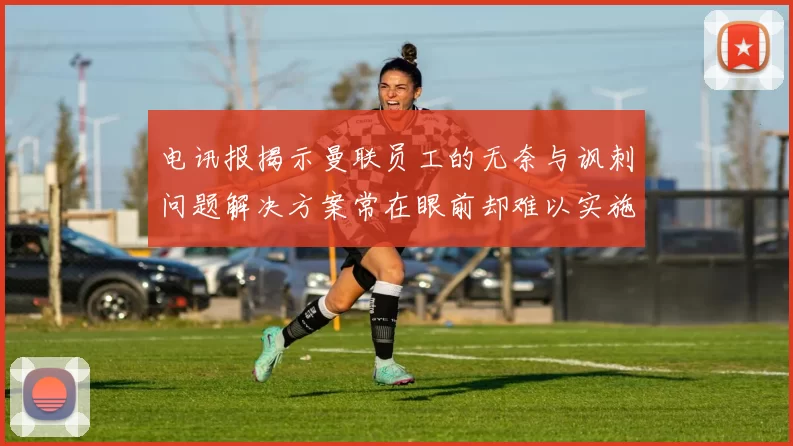 电讯报揭示曼联员工的无奈与讽刺问题解决方案常在眼前却难以实施