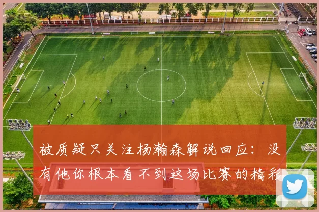 被质疑只关注杨瀚森解说回应：没有他你根本看不到这场比赛的精彩
