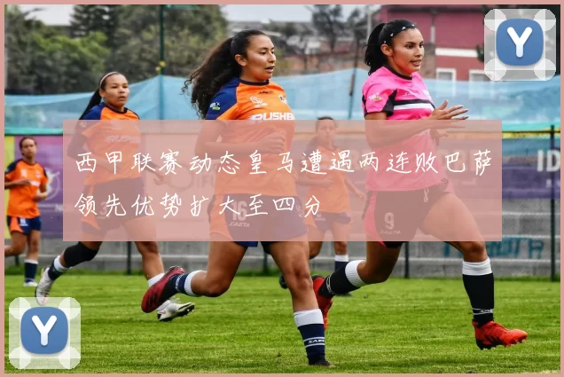 西甲联赛动态皇马遭遇两连败巴萨领先优势扩大至四分