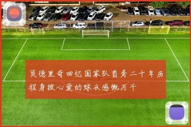 莫德里奇回忆国家队首秀二十年历程身披心爱的球衣感慨万千