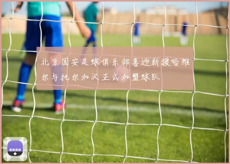 北京国安足球俱乐部喜迎新援哈维尔与托尔加汉正式加盟球队