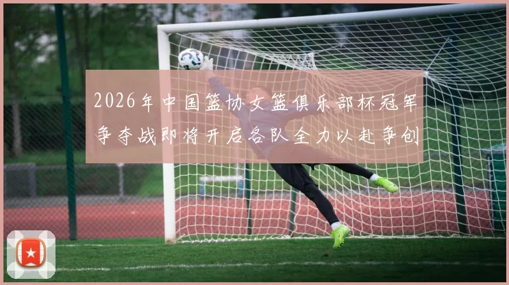 2026年中国篮协女篮俱乐部杯冠军争夺战即将开启各队全力以赴争创佳绩
