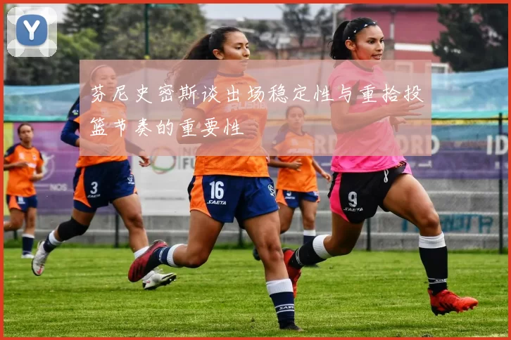 芬尼史密斯谈出场稳定性与重拾投篮节奏的重要性