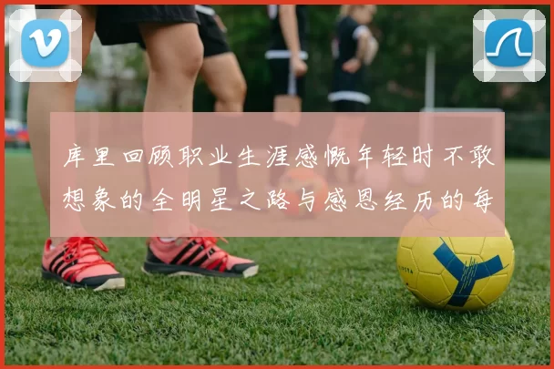 库里回顾职业生涯感慨年轻时不敢想象的全明星之路与感恩经历的每一步