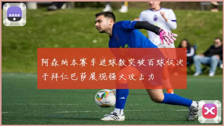 阿森纳本赛季进球数突破百球仅次于拜仁巴萨展现强大攻击力