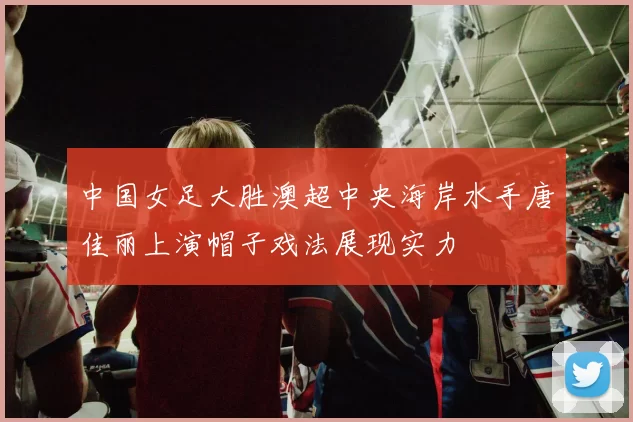 中国女足大胜澳超中央海岸水手唐佳丽上演帽子戏法展现实力
