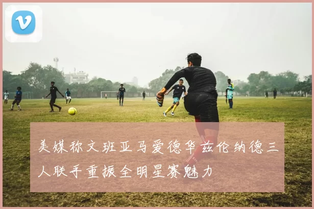 美媒称文班亚马爱德华兹伦纳德三人联手重振全明星赛魅力