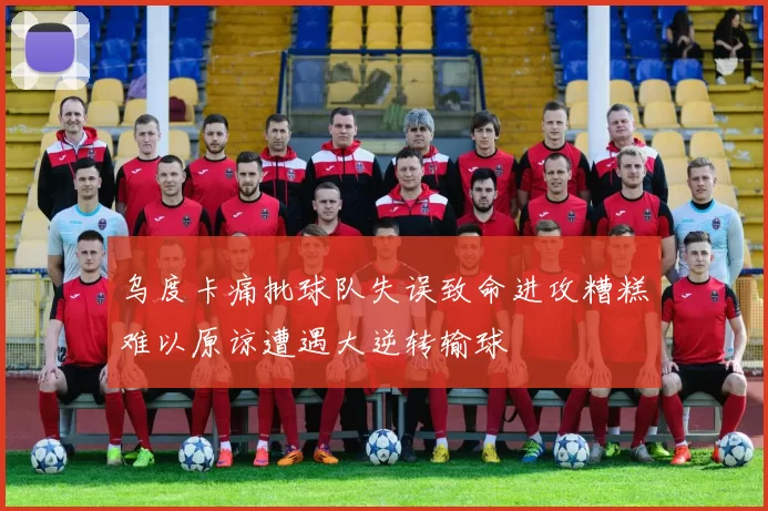 乌度卡痛批球队失误致命进攻糟糕难以原谅遭遇大逆转输球