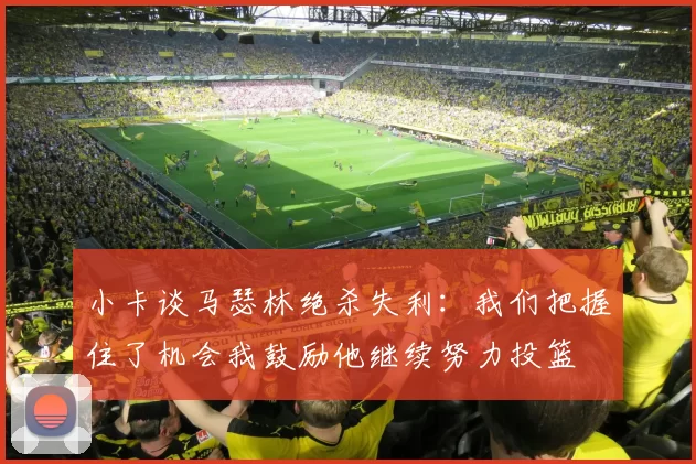 小卡谈马瑟林绝杀失利：我们把握住了机会我鼓励他继续努力投篮