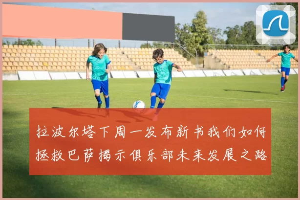 拉波尔塔下周一发布新书我们如何拯救巴萨揭示俱乐部未来发展之路