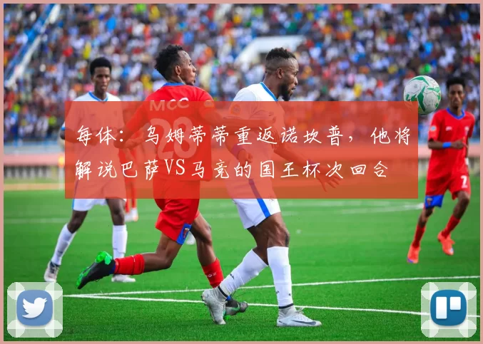 每体：乌姆蒂蒂重返诺坎普，他将解说巴萨VS马竞的国王杯次回合