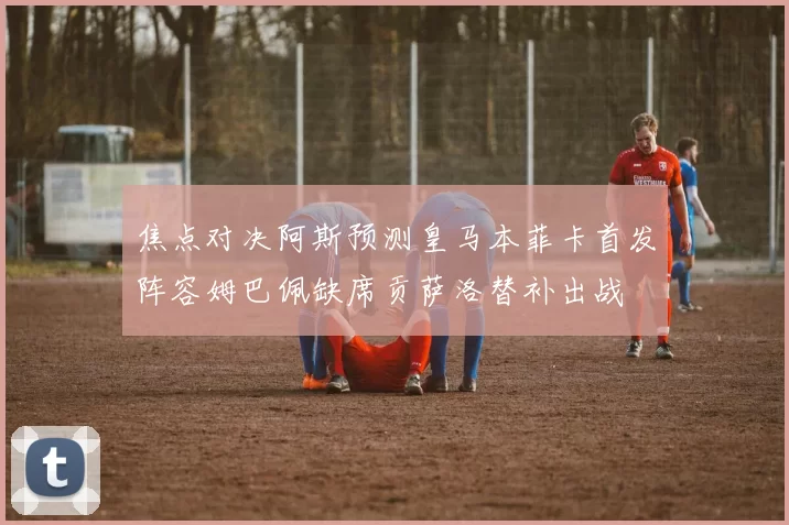 焦点对决阿斯预测皇马本菲卡首发阵容姆巴佩缺席贡萨洛替补出战