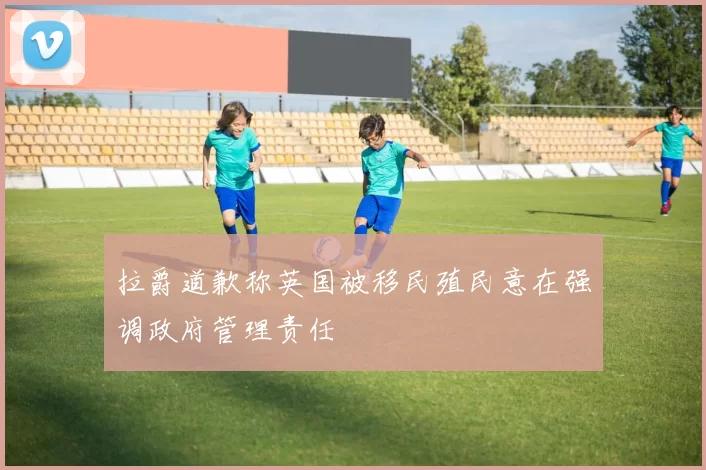 拉爵道歉称英国被移民殖民意在强调政府管理责任