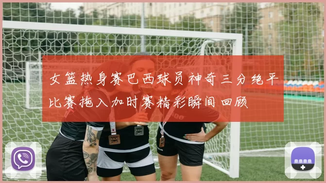 女篮热身赛巴西球员神奇三分绝平比赛拖入加时赛精彩瞬间回顾