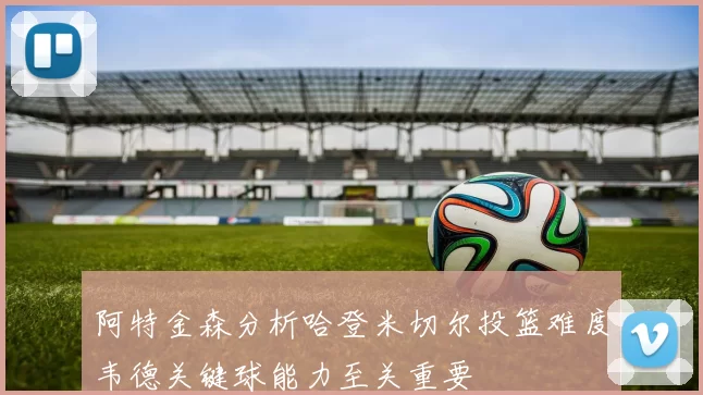 阿特金森分析哈登米切尔投篮难度韦德关键球能力至关重要