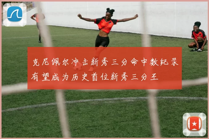 克尼佩尔冲击新秀三分命中数纪录有望成为历史首位新秀三分王