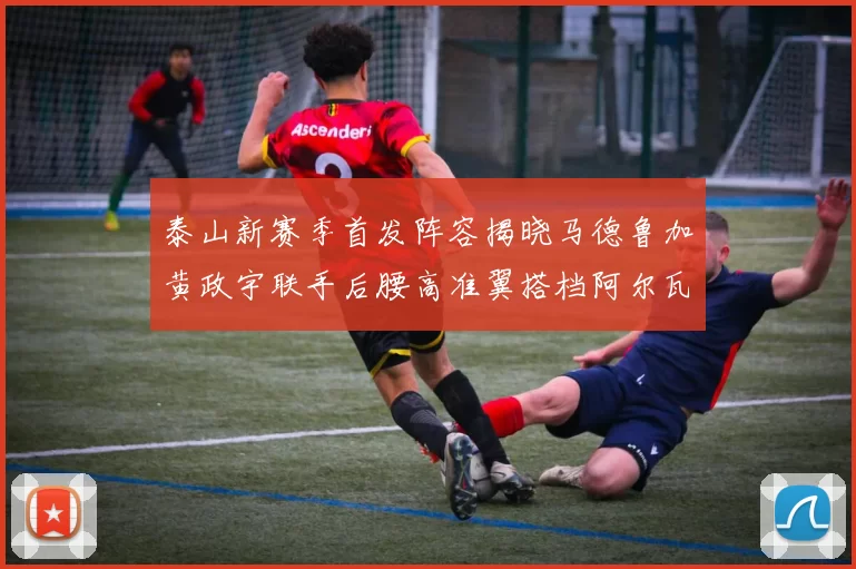 泰山新赛季首发阵容揭晓马德鲁加黄政宇联手后腰高准翼搭档阿尔瓦罗