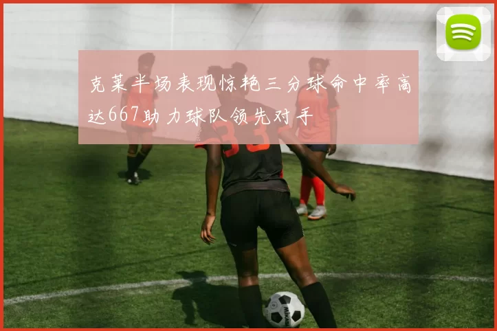 克莱半场表现惊艳三分球命中率高达667助力球队领先对手