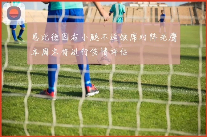 恩比德因右小腿不适缺席对阵老鹰本周末将进行伤情评估