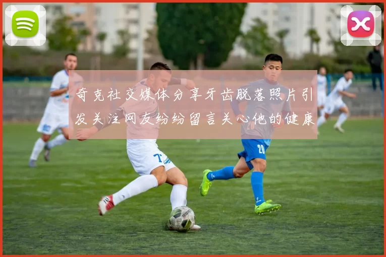 奇克社交媒体分享牙齿脱落照片引发关注网友纷纷留言关心他的健康状况