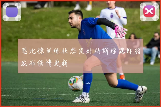 恩比德训练状态良好纳斯透露即将发布伤情更新