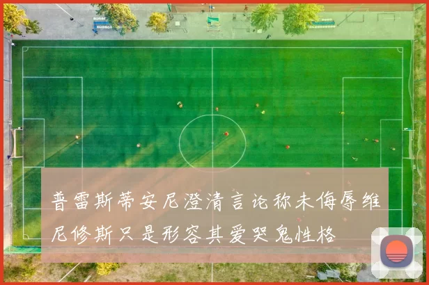 普雷斯蒂安尼澄清言论称未侮辱维尼修斯只是形容其爱哭鬼性格