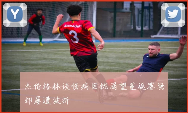 杰伦格林谈伤病困扰渴望重返赛场却屡遭波折