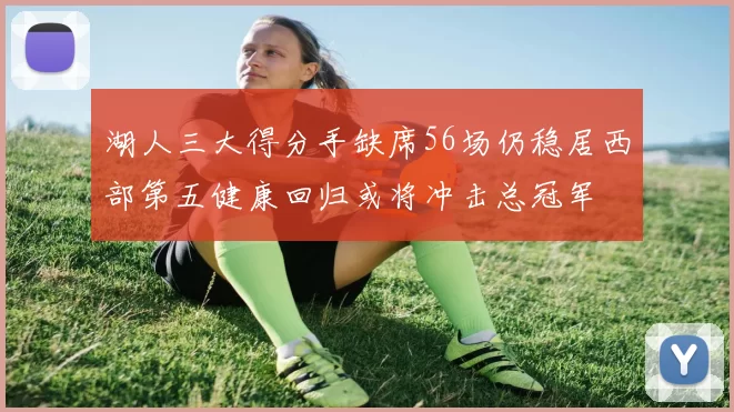 湖人三大得分手缺席56场仍稳居西部第五健康回归或将冲击总冠军