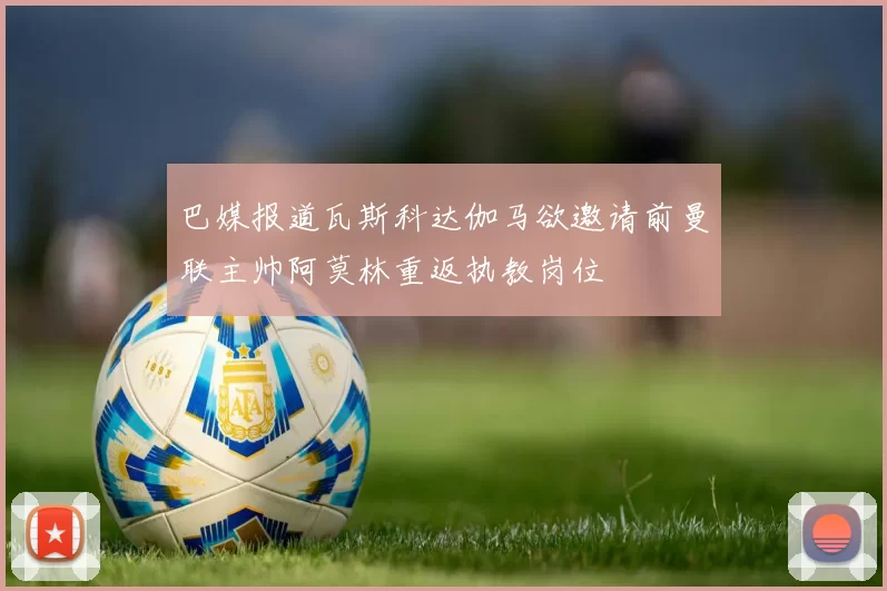 巴媒报道瓦斯科达伽马欲邀请前曼联主帅阿莫林重返执教岗位