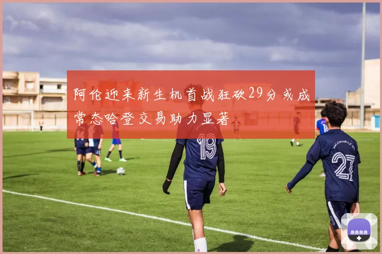 阿伦迎来新生机首战狂砍29分或成常态哈登交易助力显著