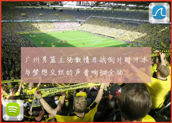 广州男篮主场激情开战倒计时汗水与梦想交织的声音响彻全场