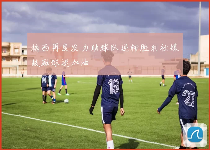 梅西再度发力助球队逆转胜利社媒鼓励球迷加油